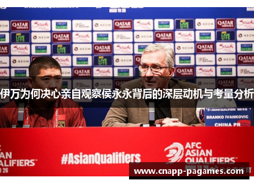 伊万为何决心亲自观察侯永永背后的深层动机与考量分析 伊万为何决心亲自观察侯永永背后的深层动机与考量分析